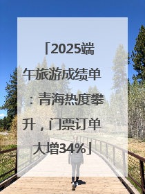 2025端午旅游成绩单：青海热度攀升，门票订单大增34%