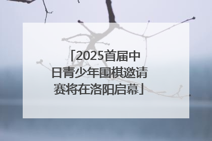 2025首届中日青少年围棋邀请赛将在洛阳启幕