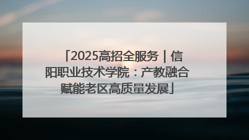 2025高招全服务｜信阳职业技术学院：产教融合赋能老区高质量发展