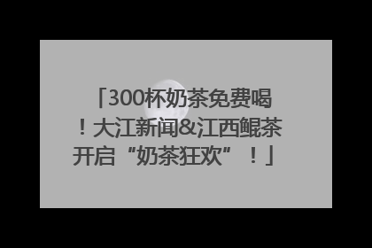 300杯奶茶免费喝！大江新闻&江西鲲茶开启“奶茶狂欢”！