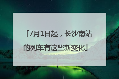 7月1日起，长沙南站的列车有这些新变化