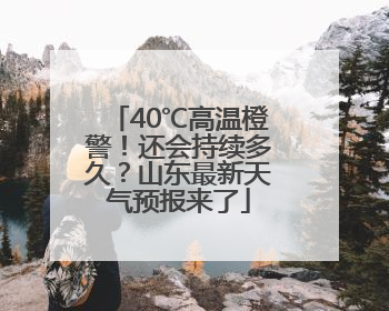 40℃高温橙警！还会持续多久？山东最新天气预报来了
