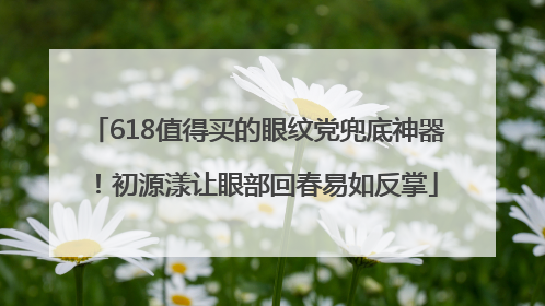 618值得买的眼纹党兜底神器！初源漾让眼部回春易如反掌