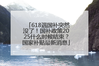 618遇国补突然没了！国补政策2025什么时候结束？国家补贴最新消息