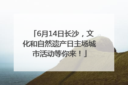 6月14日长沙，文化和自然遗产日主场城市活动等你来！