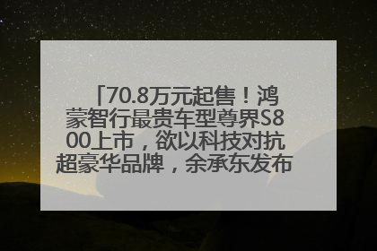 70.8万元起售！鸿蒙智行最贵车型尊界S800上市，欲以科技对抗超豪华品牌，余承东发布会未提及迈巴赫