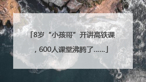 8岁“小孩哥”开讲高铁课，600人课堂沸腾了……