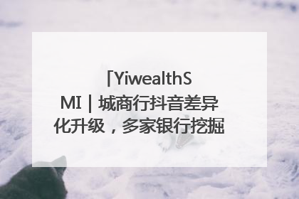 YiwealthSMI｜城商行抖音差异化升级，多家银行挖掘自身特色出圈！